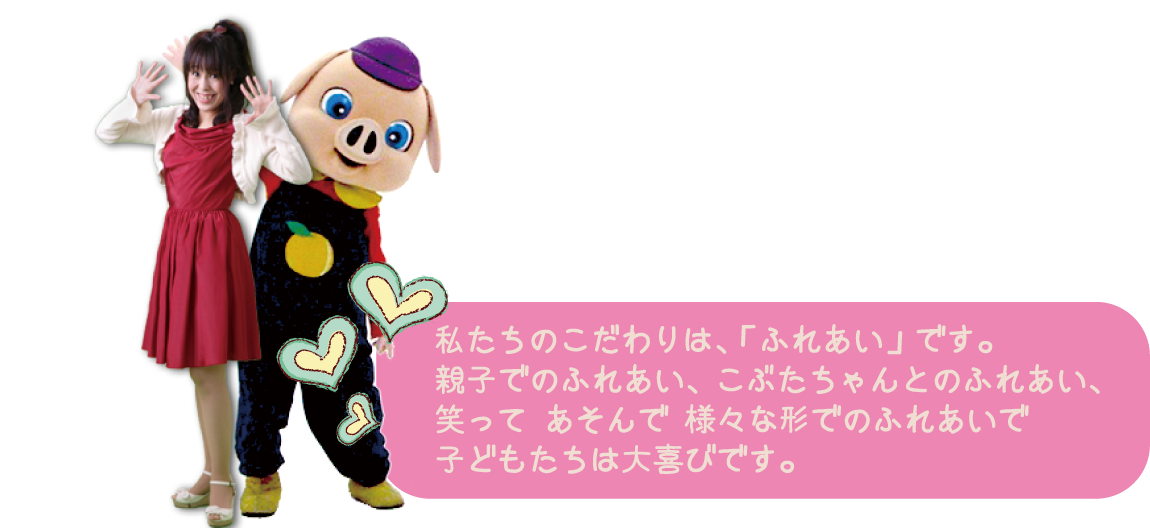 
			 私たちのこだわりは、「ふれあい」です。親子でのふれあい、こぶたちゃんとのふれあい、様々な形でのふれあいで子供たちは大喜びです。